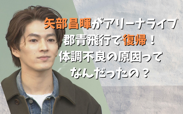 矢部昌暉がアリーナライブ郡青飛行で復帰！体調不良の原因ってなんだったの？
